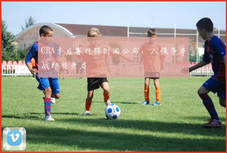 CBA季后赛对阵时间公布,八强争夺战即将开启