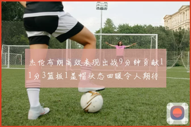 杰伦布朗高效表现出战9分钟贡献11分3篮板1盖帽状态回暖令人期待