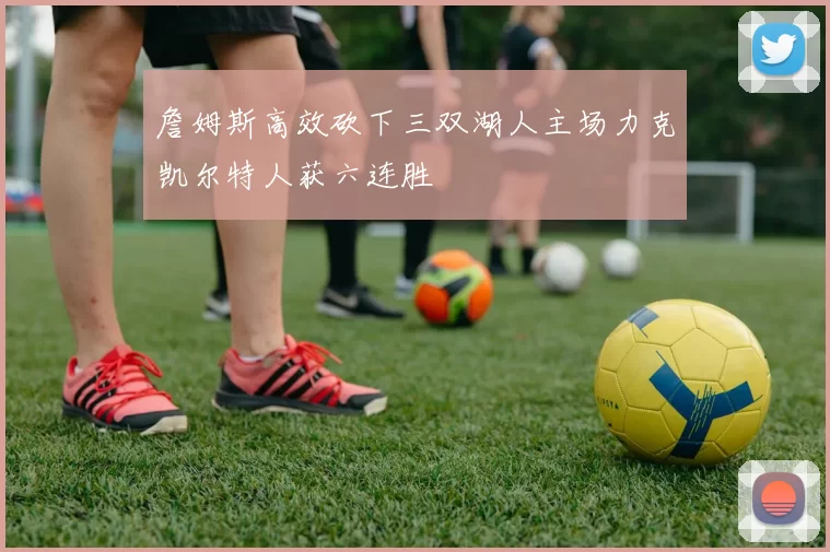 詹姆斯高效砍下三双湖人主场力克凯尔特人获六连胜