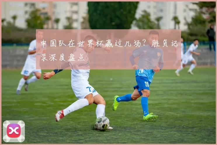 中国队在世界杯赢过几场?胜负记录深度盘点