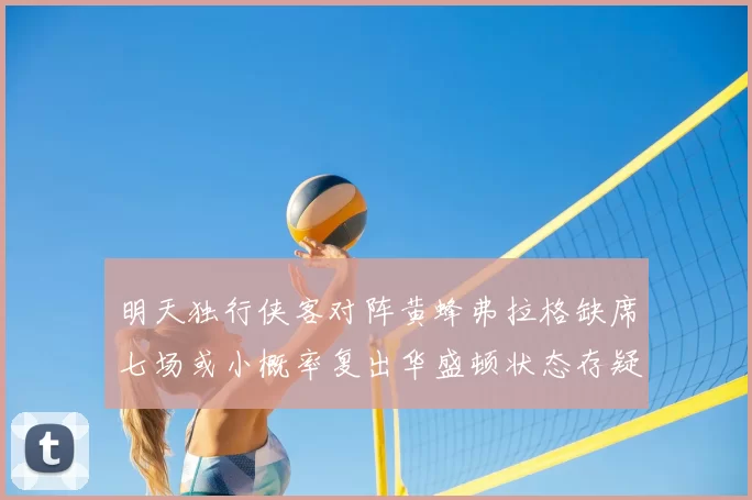 明天独行侠客对阵黄蜂弗拉格缺席七场或小概率复出华盛顿状态存疑