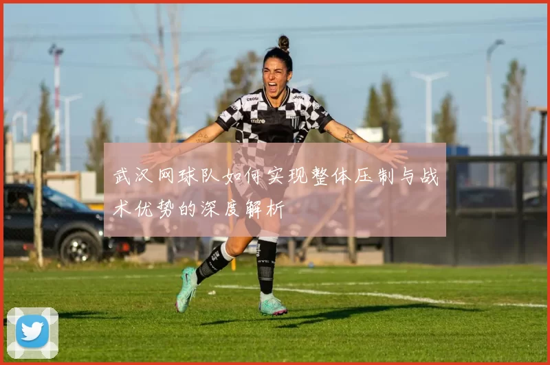 武汉网球队如何实现整体压制与战术优势的深度解析