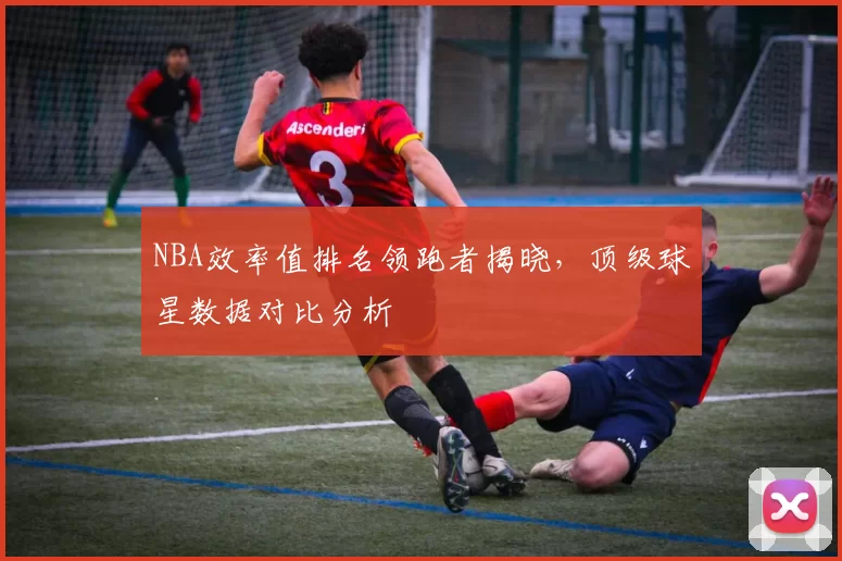 NBA效率值排名领跑者揭晓，顶级球星数据对比分析