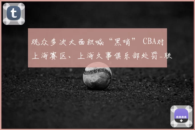 观众多次大面积喊“黑哨” CBA对上海赛区、上海久事俱乐部处罚_联赛_纪律_广厦