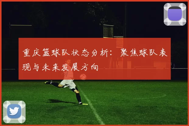 重庆篮球队状态分析:聚焦球队表现与未来发展方向