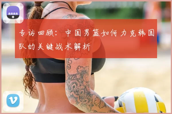 专访回顾:中国男篮如何力克韩国队的关键战术解析