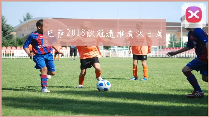巴萨2018欧冠遭谁淘汰出局