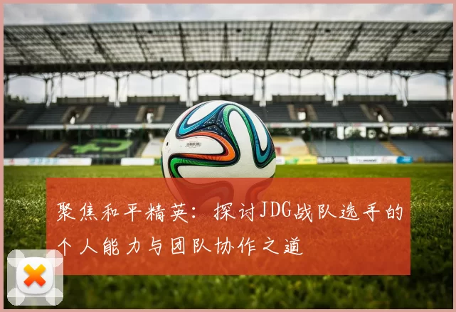 聚焦和平精英:探讨JDG战队选手的个人能力与团队协作之道