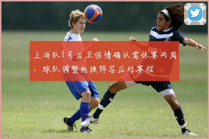 上海队1号后卫伤情确认需休赛两周，球队调整轮换阵容应对赛程