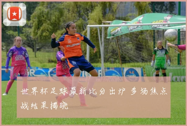 世界杯足球最新比分出炉 多场焦点战结果揭晓