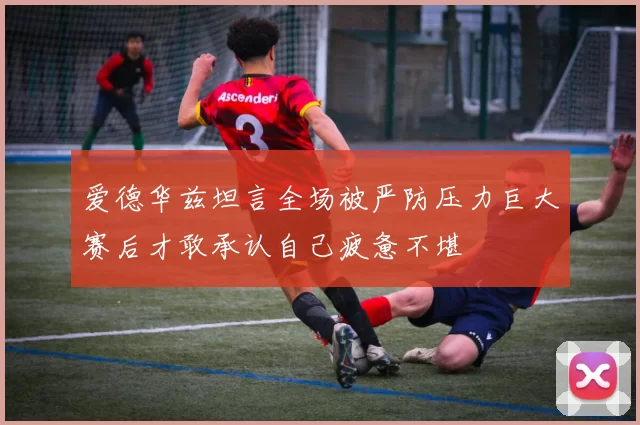 爱德华兹坦言全场被严防压力巨大赛后才敢承认自己疲惫不堪