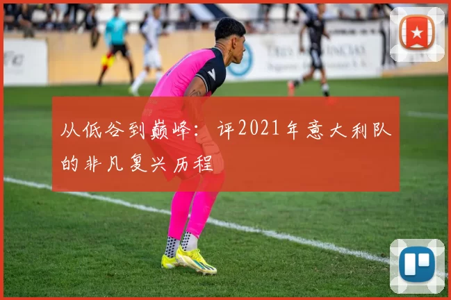 从低谷到巅峰:评2021年意大利队的非凡复兴历程