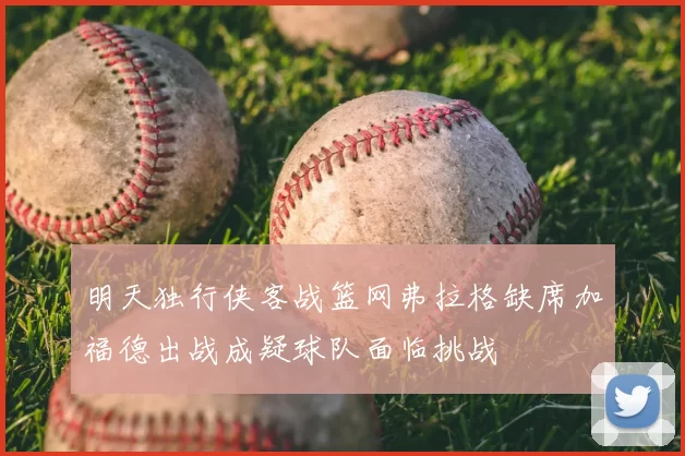 明天独行侠客战篮网弗拉格缺席加福德出战成疑球队面临挑战