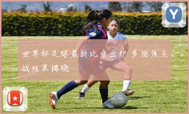 世界杯足球最新比分出炉 多场焦点战结果揭晓