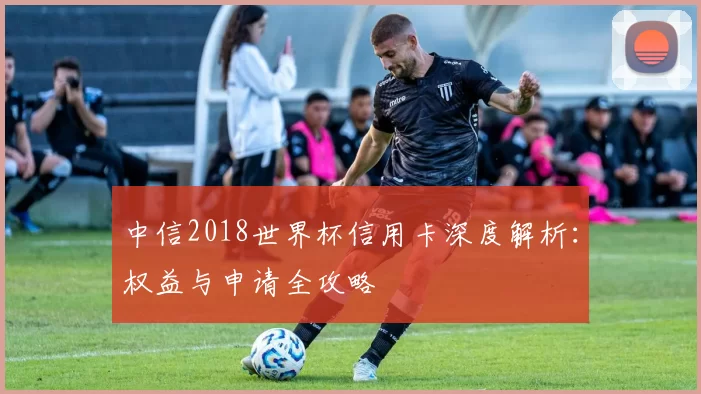 中信2018世界杯信用卡深度解析:权益与申请全攻略