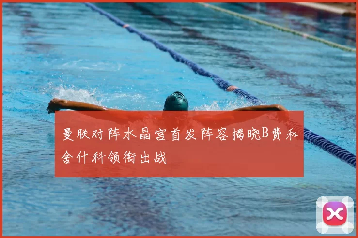 曼联对阵水晶宫首发阵容揭晓B费和舍什科领衔出战