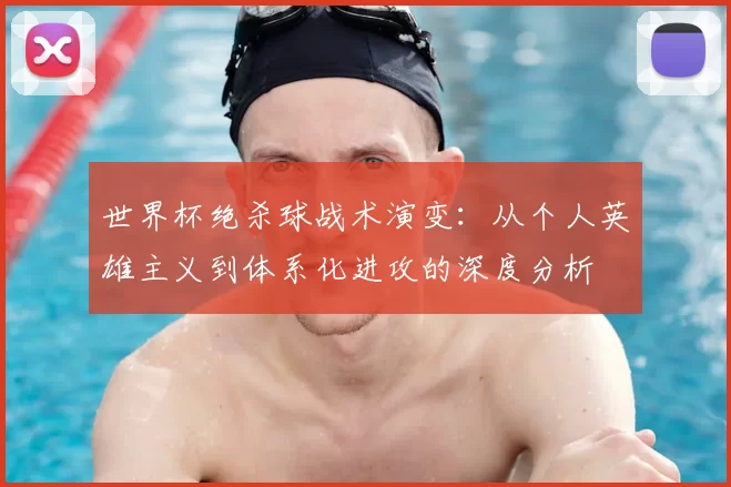世界杯绝杀球战术演变:从个人英雄主义到体系化进攻的深度分析