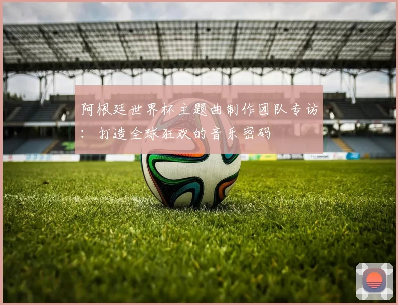 阿根廷世界杯主题曲制作团队专访：打造全球狂欢的音乐密码
