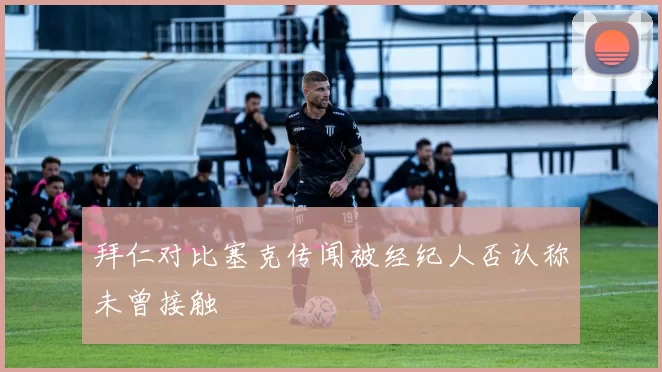 拜仁对比塞克传闻被经纪人否认称未曾接触