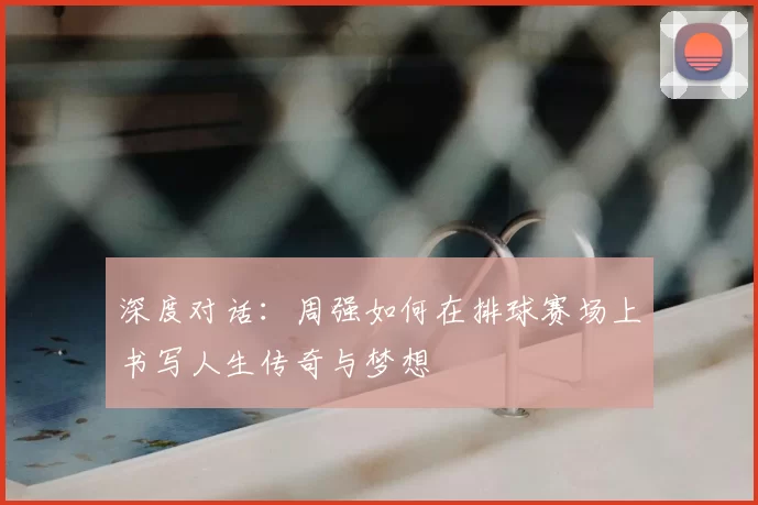 深度对话:周强如何在排球赛场上书写人生传奇与梦想