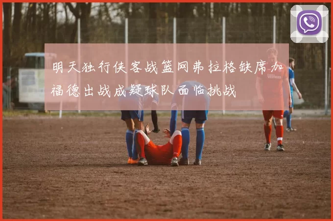 明天独行侠客战篮网弗拉格缺席加福德出战成疑球队面临挑战