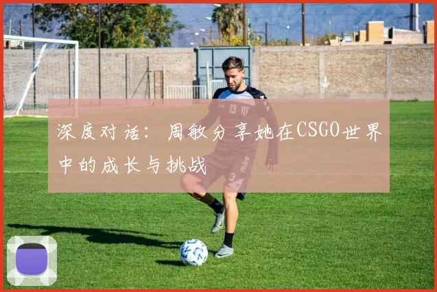 深度对话:周敏分享她在CSGO世界中的成长与挑战