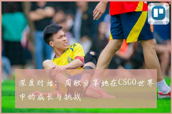 深度对话:周敏分享她在CSGO世界中的成长与挑战