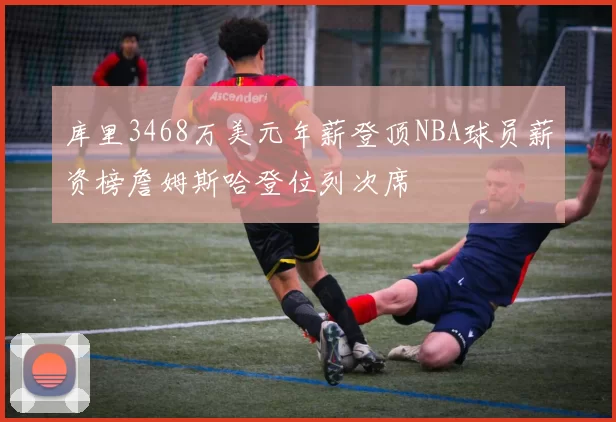 库里3468万美元年薪登顶NBA球员薪资榜詹姆斯哈登位列次席