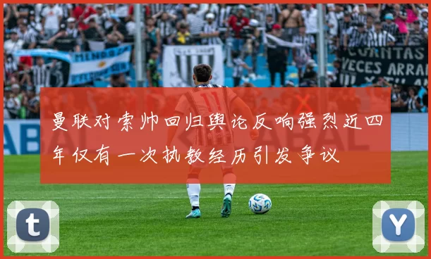曼联对索帅回归舆论反响强烈近四年仅有一次执教经历引发争议