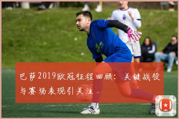 巴萨2019欧冠征程回顾:关键战役与赛场表现引关注