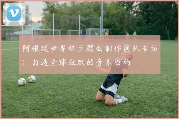 阿根廷世界杯主题曲制作团队专访:打造全球狂欢的音乐密码