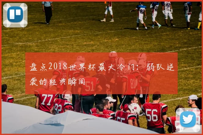 盘点2018世界杯最大冷门:弱队逆袭的经典瞬间