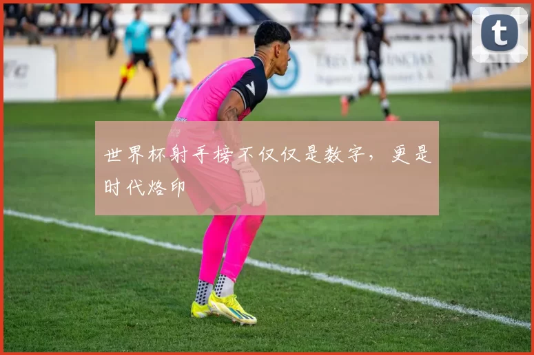 世界杯射手榜不仅仅是数字，更是时代烙印