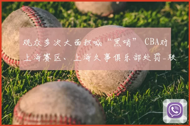 观众多次大面积喊“黑哨” CBA对上海赛区、上海久事俱乐部处罚_联赛_纪律_广厦