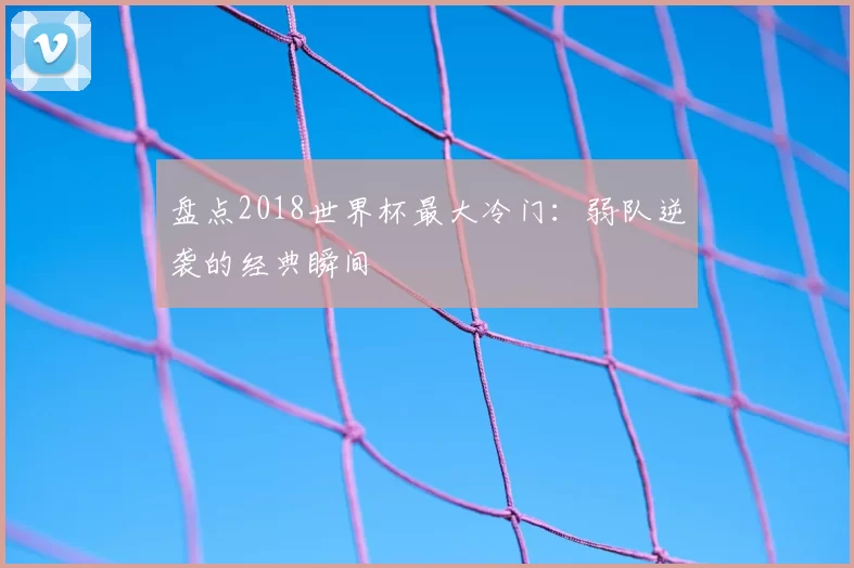 盘点2018世界杯最大冷门:弱队逆袭的经典瞬间