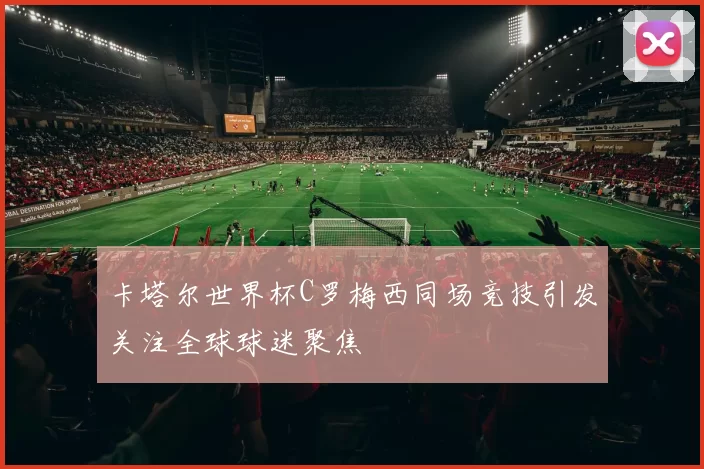 卡塔尔世界杯C罗梅西同场竞技引发关注全球球迷聚焦