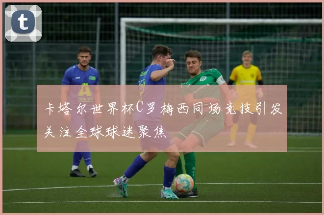 卡塔尔世界杯C罗梅西同场竞技引发关注全球球迷聚焦