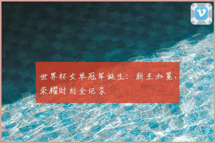 世界杯女单冠军诞生：新王加冕，荣耀时刻全记录