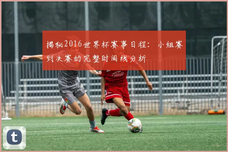揭秘2016世界杯赛事日程：小组赛到决赛的完整时间线分析