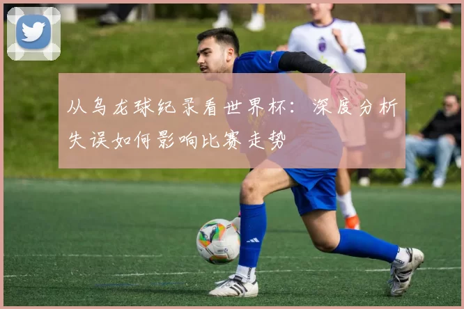 从乌龙球纪录看世界杯：深度分析失误如何影响比赛走势