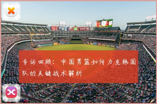 专访回顾:中国男篮如何力克韩国队的关键战术解析