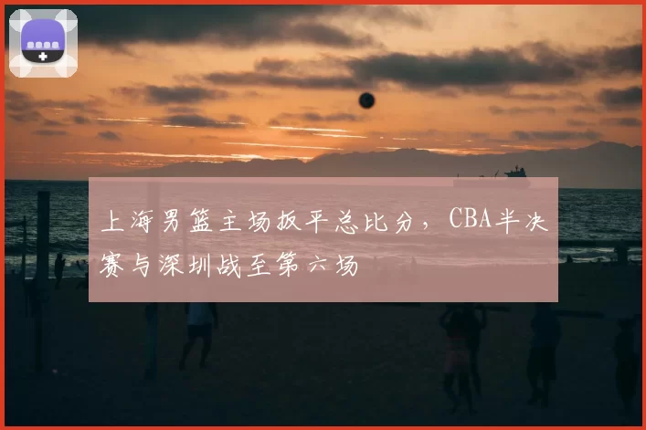 上海男篮主场扳平总比分，CBA半决赛与深圳战至第六场
