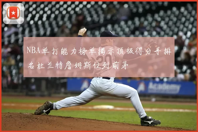 NBA单打能力榜单揭示顶级得分手排名杜兰特詹姆斯位列前茅