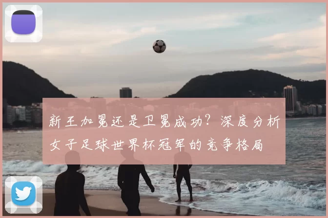 新王加冕还是卫冕成功？深度分析女子足球世界杯冠军的竞争格局