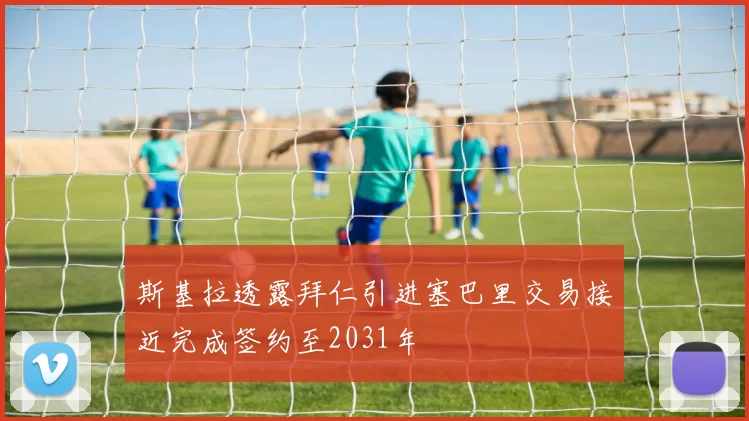 斯基拉透露拜仁引进塞巴里交易接近完成签约至2031年