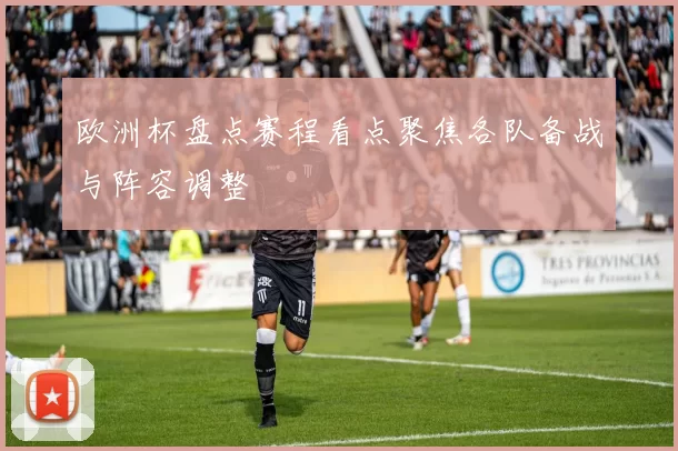 欧洲杯盘点赛程看点聚焦各队备战与阵容调整