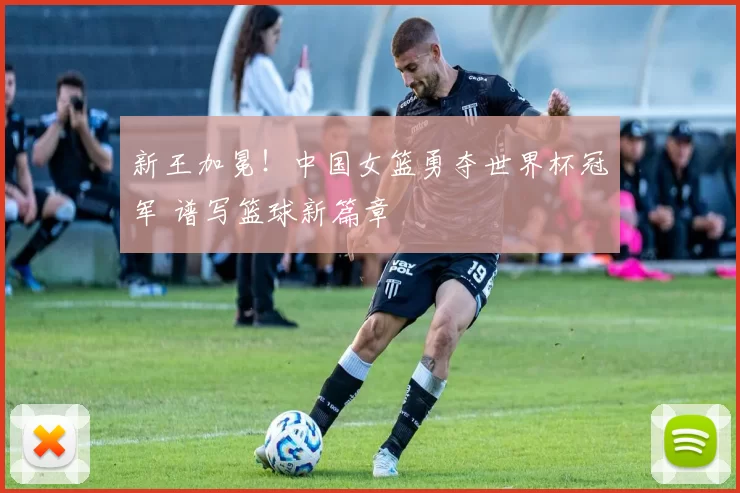 新王加冕!中国女篮勇夺世界杯冠军 谱写篮球新篇章