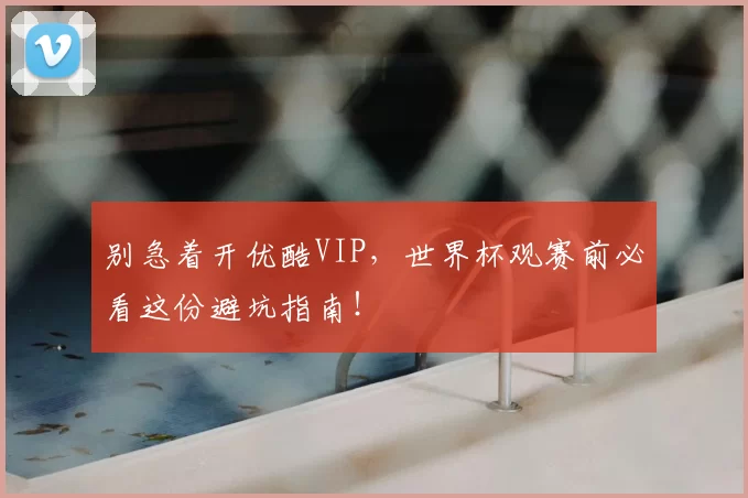 别急着开优酷VIP，世界杯观赛前必看这份避坑指南！