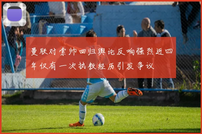 曼联对索帅回归舆论反响强烈近四年仅有一次执教经历引发争议