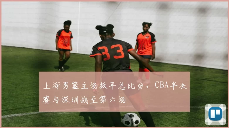 上海男篮主场扳平总比分，CBA半决赛与深圳战至第六场